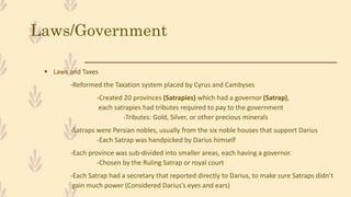 Laws/Government
 Laws and Taxes
-Reformed the Taxation system placed by Cyrus and Cambyses
-Created 20 provinces (Satrapies) which had a governor (Satrap),
each satrapies had tributes required to pay to the government
-Tributes: Gold, Silver, or other precious minerals
-Satraps were Persian nobles, usually from the six noble houses that support Darius
-Each Satrap was handpicked by Darius himself
-Each province was sub-divided into smaller areas, each having a governor.
-Chosen by the Ruling Satrap or royal court
-Each Satrap had a secretary that reported directly to Darius, to make sure Satraps didn’t
gain much power (Considered Darius’s eyes and ears)
 