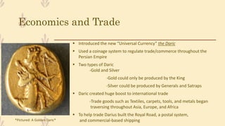Economics and Trade
 Introduced the new “Universal Currency” the Daric
 Used a coinage system to regulate trade/commerce throughout the
Persian Empire
 Two types of Daric
-Gold and Silver
-Gold could only be produced by the King
-Silver could be produced by Generals and Satraps
 Daric created huge boost to international trade
-Trade goods such as Textiles, carpets, tools, and metals began
traversing throughout Asia, Europe, and Africa
 To help trade Darius built the Royal Road, a postal system,
and commercial-based shipping*Pictured: A Golden Daric*
 