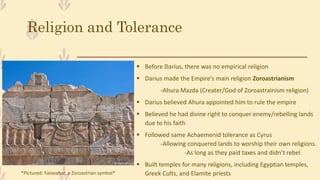 Religion and Tolerance
 Before Darius, there was no empirical religion
 Darius made the Empire’s main religion Zoroastrianism
-Ahura Mazda (Creater/God of Zoroastrainism religion)
 Darius believed Ahura appointed him to rule the empire
 Believed he had divine right to conquer enemy/rebelling lands
due to his faith
 Followed same Achaemenid tolerance as Cyrus
-Allowing conquered lands to worship their own religions.
-As long as they paid taxes and didn’t rebel
 Built temples for many religions, including Egyptian temples,
Greek Cults, and Elamite priests*Pictured: Faravahar, a Zoroastrian symbol*
 
