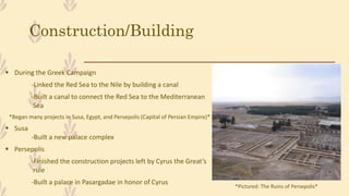 Construction/Building
 During the Greek Campaign
-Linked the Red Sea to the Nile by building a canal
-Built a canal to connect the Red Sea to the Mediterranean
Sea
*Began many projects in Susa, Egypt, and Persepolis (Capital of Persian Empire)*
 Susa
-Built a new palace complex
 Persepolis
-Finished the construction projects left by Cyrus the Great’s
rule
-Built a palace in Pasargadae in honor of Cyrus
*Pictured: The Ruins of Persepolis*
 