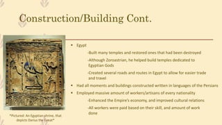 Construction/Building Cont.
 Egypt
-Built many temples and restored ones that had been destroyed
-Although Zoroastrian, he helped build temples dedicated to
Egyptian Gods
-Created several roads and routes in Egypt to allow for easier trade
and travel
 Had all moments and buildings constructed written in languages of the Persians
 Employed massive amount of workers/artisans of every nationality
-Enhanced the Empire’s economy, and improved cultural relations
-All workers were paid based on their skill, and amount of work
done
*Pictured: An Egyptian shrine, that
depicts Darius the Great*
 