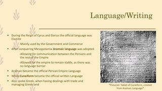 Language/Writing
 During the Reign of Cyrus and Darius the official language was
Elamite
-Mainly used by the Government and Commerce
 After conquering Mesopotamia Aramaic language was adopted
-Allowing for communication between the Persians and
the rest of the Empire
-Allowed for the empire to remain stable, as there was
no language barrier
 Aramaic became the official Persian Empire Language
 While Cuneiform became the official written Language
 Also spoke Greek, when having dealings with trade and
managing Greek land *Pictured: Tablet of Cuneiform, created
from Aramaic Language*
 