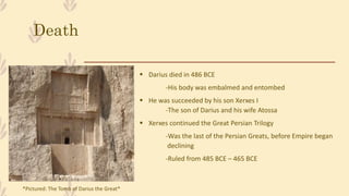 Death
 Darius died in 486 BCE
-His body was embalmed and entombed
 He was succeeded by his son Xerxes I
-The son of Darius and his wife Atossa
 Xerxes continued the Great Persian Trilogy
-Was the last of the Persian Greats, before Empire began
declining
-Ruled from 485 BCE – 465 BCE
*Pictured: The Tomb of Darius the Great*
 
