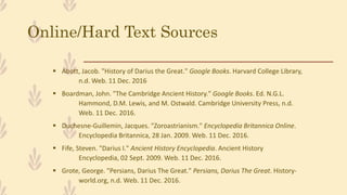 Online/Hard Text Sources
 Abott, Jacob. "History of Darius the Great." Google Books. Harvard College Library,
n.d. Web. 11 Dec. 2016
 Boardman, John. "The Cambridge Ancient History." Google Books. Ed. N.G.L.
Hammond, D.M. Lewis, and M. Ostwald. Cambridge University Press, n.d.
Web. 11 Dec. 2016.
 Duchesne-Guillemin, Jacques. "Zoroastrianism." Encyclopedia Britannica Online.
Encyclopedia Britannica, 28 Jan. 2009. Web. 11 Dec. 2016.
 Fife, Steven. "Darius I." Ancient History Encyclopedia. Ancient History
Encyclopedia, 02 Sept. 2009. Web. 11 Dec. 2016.
 Grote, George. "Persians, Darius The Great." Persians, Darius The Great. History-
world.org, n.d. Web. 11 Dec. 2016.
 