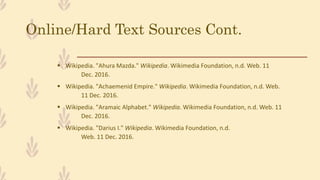 Online/Hard Text Sources Cont.
 Wikipedia. "Ahura Mazda." Wikipedia. Wikimedia Foundation, n.d. Web. 11
Dec. 2016.
 Wikipedia. "Achaemenid Empire." Wikipedia. Wikimedia Foundation, n.d. Web.
11 Dec. 2016.
 Wikipedia. "Aramaic Alphabet." Wikipedia. Wikimedia Foundation, n.d. Web. 11
Dec. 2016.
 Wikipedia. "Darius I." Wikipedia. Wikimedia Foundation, n.d.
Web. 11 Dec. 2016.
 