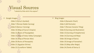Visual Sources
 Google Images
-Slide 3 (Cyrus’s Symbol)
-Slide 7 (Persian Noble Carving)
-Slide 9 (Darius I Carving)
-Slide 10 (Map of Cyrus’s Empire)
-Slide 12 (Ruins of Pasargadae)
-Slide 15 (Map of Indus Valley Campaign)
-Slide 16 (Map of Persian War)
-Slide 20 (Ruins of Persepolis)
-Slide 21 (Egyptian Shrine)
-Slide 22 (Cuneiform Tablet)
 Bing Images
-Slide 4 (Dynastic Chart)
-Slide 5 (All Portraits)
-Slide 7 (Persian Ceramic Tiling)
-Slide 8 (Carving and Illustration)
-Slide 13 (Carving of Intaphernes)
-Slide 14 (Carving and Map)
-Slide 18 (Image of Daric)
-Slide 19 (Image of Faravahar)
-Slide 23 (Map after Reign)
-Slide 24 (Tomb of Darius I)
*Labeled by Slide which they appear*
 