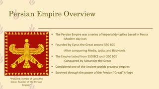 Persian Empire Overview
 The Persian Empire was a series of Imperial dynasties based in Persia
-Modern day Iran
 Founded by Cyrus the Great around 550 BCE
-After conquering Media, Lydia, and Babylonia
 The Empire lasted from 550 BCE until 330 BCE
-Conquered by Alexander the Great
 Considered one of the Ancient worlds greatest empires
 Survived through the power of the Persian “Great” trilogy
*Pictured: Symbol of Cyrus the
Great, founder of the Persian
Empire*
 