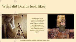 What did Darius look like?
Being known as the
“Greatest” of the Persian
Trilogy comes with its
perks. Darius I has many
carvings/sculptures
picturing him, as both the
King of Persia, King of
Babylon, and Pharaoh of
Egypt.
*Pictured: Illustrations of Darius I the Great, King of Persia*
 