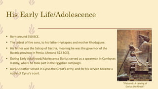 His Early Life/Adolescence
 Born around 550 BCE.
 The oldest of five sons, to his father Hystapses and mother Rhodugune.
 His father was the Satrap of Bactria, meaning he was the governor of the
Bactria province in Persia. (Around 522 BCE).
 During Early Adulthood/Adolescence Darius served as a spearman in Cambyses
II army, where he took part in the Egyptian campaign.
 Darius’s father served in Cyrus the Great’s army, and for his service became a
noble of Cyrus’s court.
*Pictured: A carving of
Darius the Great*
 