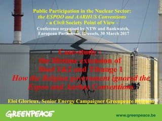 Public Participation in the Nuclear Sector:
the ESPOO and AARHUS Conventions
- a Civil Society Point of View -
Conference organised by NTW and Bankwatch,
European Parliament, Brussels, 30 March 2017
Case-study :
the lifetime extension of
Doel 1&2 and Tihange 1
How the Belgian government ignored the
Espoo and Aarhus Conventions
Eloi Glorieux, Senior Energy Campaigner Greenpeace Belgium
 