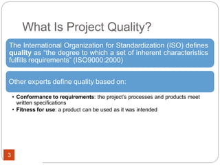 What Is Project Quality?
The International Organization for Standardization (ISO) defines
quality as “the degree to which a set of inherent characteristics
fulfills requirements” (ISO9000:2000)
Other experts define quality based on:
• Conformance to requirements: the project’s processes and products meet
written specifications
• Fitness for use: a product can be used as it was intended
3
 