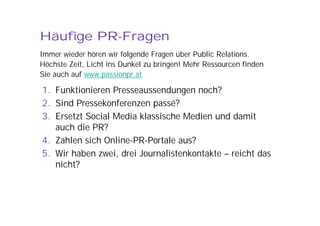 Häufige PR-Fragen
Immer wieder hören wir folgende Fragen über Public Relations.
Höchste Zeit, Licht ins Dunkel zu bringen! Mehr Ressourcen finden
Sie auch auf www.passionpr.at

1. Funktionieren Presseaussendungen noch?
2. Sind Pressekonferenzen passé?
3. Ersetzt Social Media klassische Medien und damit
   auch die PR?
4. Zahlen sich Online-PR-Portale aus?
5. Wir haben zwei, drei Journalistenkontakte – reicht das
   nicht?
 