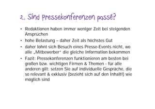 2. Sind Pressekonferenzen passé?
• Redaktionen haben immer weniger Zeit bei steigenden
  Ansprüchen
• hohe Belastung – daher Zeit als höchstes Gut
• daher lohnt sich Besuch eines Presse-Events nicht, wo
  alle „Mitbewerber“ die gleiche Information bekommen
• Fazit: Pressekonferenzen funktionieren am besten bei
  großen bzw. wichtigen Firmen & Themen - für alle
  anderen gilt: setzen Sie auf individuelle Gespräche, die
  so relevant & exklusiv (bezieht sich auf den Inhalt!) wie
  möglich sind
 