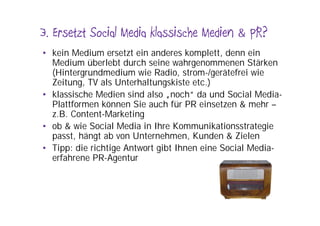 3. Ersetzt Social Media klassische Medien & PR?
• kein Medium ersetzt ein anderes komplett, denn ein
  Medium überlebt durch seine wahrgenommenen Stärken
  (Hintergrundmedium wie Radio, strom-/gerätefrei wie
  Zeitung, TV als Unterhaltungskiste etc.)
• klassische Medien sind also „noch“ da und Social Media-
  Plattformen können Sie auch für PR einsetzen & mehr –
  z.B. Content-Marketing
• ob & wie Social Media in Ihre Kommunikationsstrategie
  passt, hängt ab von Unternehmen, Kunden & Zielen
• Tipp: die richtige Antwort gibt Ihnen eine Social Media-
  erfahrene PR-Agentur
 