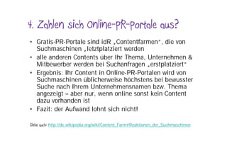 4. Zahlen sich Online-PR-Portale aus?
• Gratis-PR-Portale sind idR „Contentfarmen“, die von
  Suchmaschinen „letztplatziert werden
• alle anderen Contents über Ihr Thema, Unternehmen &
  Mitbewerber werden bei Suchanfragen „erstplatziert“
• Ergebnis: Ihr Content in Online-PR-Portalen wird von
  Suchmaschinen üblicherweise höchstens bei bewusster
  Suche nach Ihrem Unternehmensnamen bzw. Thema
  angezeigt – aber nur, wenn online sonst kein Content
  dazu vorhanden ist
• Fazit: der Aufwand lohnt sich nicht!

Siehe auch: http://de.wikipedia.org/wiki/Content_Farm#Reaktionen_der_Suchmaschinen
 