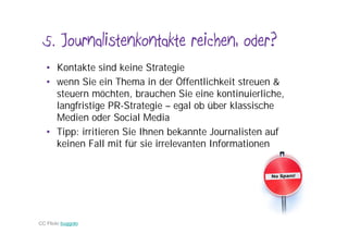 5. Journalistenkontakte reichen, oder?
   • Kontakte sind keine Strategie
   • wenn Sie ein Thema in der Öffentlichkeit streuen &
     steuern möchten, brauchen Sie eine kontinuierliche,
     langfristige PR-Strategie – egal ob über klassische
     Medien oder Social Media
   • Tipp: irritieren Sie Ihnen bekannte Journalisten auf
     keinen Fall mit für sie irrelevanten Informationen




CC Flickr buggolo
 