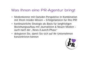 Was Ihnen eine PR-Agentur bringt
• Medienkenner mit Outsider-Perspektive in Kombination
  mit Ihrem Insider-Wissen = Erfolgsfaktoren für Ihre PR!
• kontinuierliche Strategie als Basis für langfristigen
  Beziehungsaufbau mit Journalisten & Neuen Medien –
  auch nach der „News-/Launch-Phase“
• delegieren Sie, damit Sie sich auf Ihr Unternehmen
  konzentrieren können
 