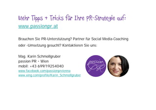 Mehr Tipps & Tricks für Ihre PR-Strategie auf:
www.passionpr.at

Brauchen Sie PR-Unterstützung? Partner für Social Media-Coaching
oder -Umsetzung gesucht? Kontaktieren Sie uns:

Mag. Karin Schmollgruber
passion PR • Wien
mobil: +43 699/19254040
www.facebook.com/passionprvienna
www.xing.com/profile/Karin_Schmollgruber
 