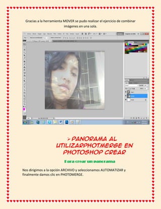 Gracias a la herramienta MOVER se pudo realizar el ejercicio de combinar
                          imágenes en una sola.




                         Panorama al
                     utilizarPhotmerge en
                       Photoshop Crear
                          Para crear un panorama

Nos dirigimos a la opción ARCHIVO y seleccionamos AUTOMATIZAR y
finalmente damos clic en PHOTOMERGE.
 