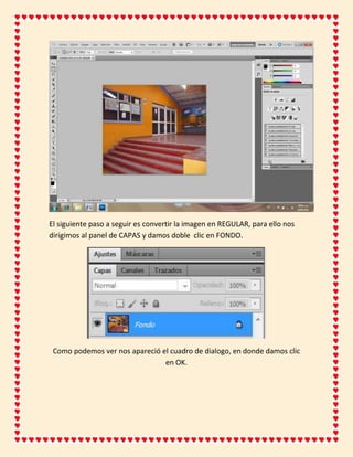 El siguiente paso a seguir es convertir la imagen en REGULAR, para ello nos
dirigimos al panel de CAPAS y damos doble clic en FONDO.




 Como podemos ver nos apareció el cuadro de dialogo, en donde damos clic
                                en OK.
 
