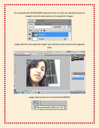 En la pestaña de OCUPACIDAD seleccionamos en valor que deseemos para la
            imagen como lo observamos en la siguiente imagen.




Luego abrimos una segunda imagen que deseemos para ponerla de segunda
                                capa.




              Luego seleccionamos la herramienta MOVER.
 