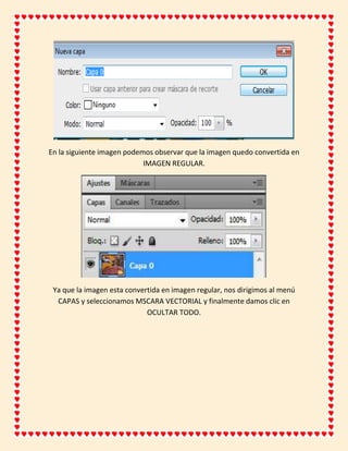 En la siguiente imagen podemos observar que la imagen quedo convertida en
                            IMAGEN REGULAR.




 Ya que la imagen esta convertida en imagen regular, nos dirigimos al menú
  CAPAS y seleccionamos MSCARA VECTORIAL y finalmente damos clic en
                             OCULTAR TODO.
 