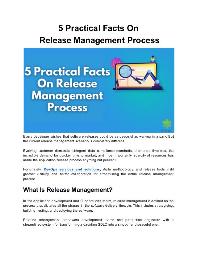 5 Practical Facts On
Release Management Process
Every developer wishes that software releases could be as peaceful as walking in a park. But
the current release management scenario is completely different.
Evolving customer demands, stringent data compliance standards, shortened timelines, the
incredible demand for quicker time to market, and most importantly, scarcity of resources has
made the application release process anything but peaceful.
Fortunately, DevOps services and solutions, Agile methodology, and release tools instil
greater visibility and better collaboration for streamlining the entire release management
process.
What Is Release Management?
In the application development and IT operations realm, release management is defined as the
process that dictates all the phases in the software delivery lifecycle. This includes strategising,
building, testing, and deploying the software.
Release management empowers development teams and production engineers with a
streamlined system for transforming a daunting SDLC into a smooth and peaceful one.
 