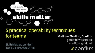 1
5 practical operability techniques
for teams Matthew Skelton, Conflux
@matthewpskelton
confluxdigital.netSkillsMatter, London
Tues 23 October 2018
 