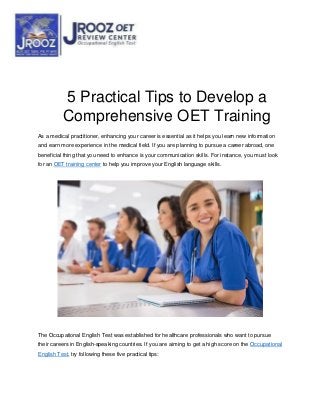 5 Practical Tips to Develop a
Comprehensive OET Training
As a medical practitioner, enhancing your career is essential as it helps you learn new information
and earn more experience in the medical field. If you are planning to pursue a career abroad, one
beneficial thing that you need to enhance is your communication skills. For instance, you must look
for an OET training center to help you improve your English language skills.
The Occupational English Test was established for healthcare professionals who want to pursue
their careers in English-speaking countries. If you are aiming to get a high score on the Occupational
English Test, try following these five practical tips:
 
