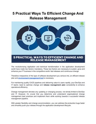 5 Practical Ways To Efficient Change And
Release Management
The revolutionising digitisation and technical transformation in the application development
world have made two factors mandatory. These two factors are necessary to sustain, grow and
enhance your IT business in the competitive world- fast releases and continuous change.
Therefore irrespective of the type of software development you venture into, an efficient release
plan and environment management tool is necessary.
For maintaining quality CI/CD pipelines and delivering value to users rapidly, your DevOps and
IT teams need to optimise change and release management plan consistently to enhance
operational efficiency.
Change management denotes any updating or changing process, not strictly limited to DevOps
and IT. However, it’s crucial that you determine and understand organisational change
management best practices and implement them while working towards a successful release
management pipeline.
With greater flexibility and change accommodation, you can address the production bugs faster
and smoothly push your release through the application development lifecycle.
 