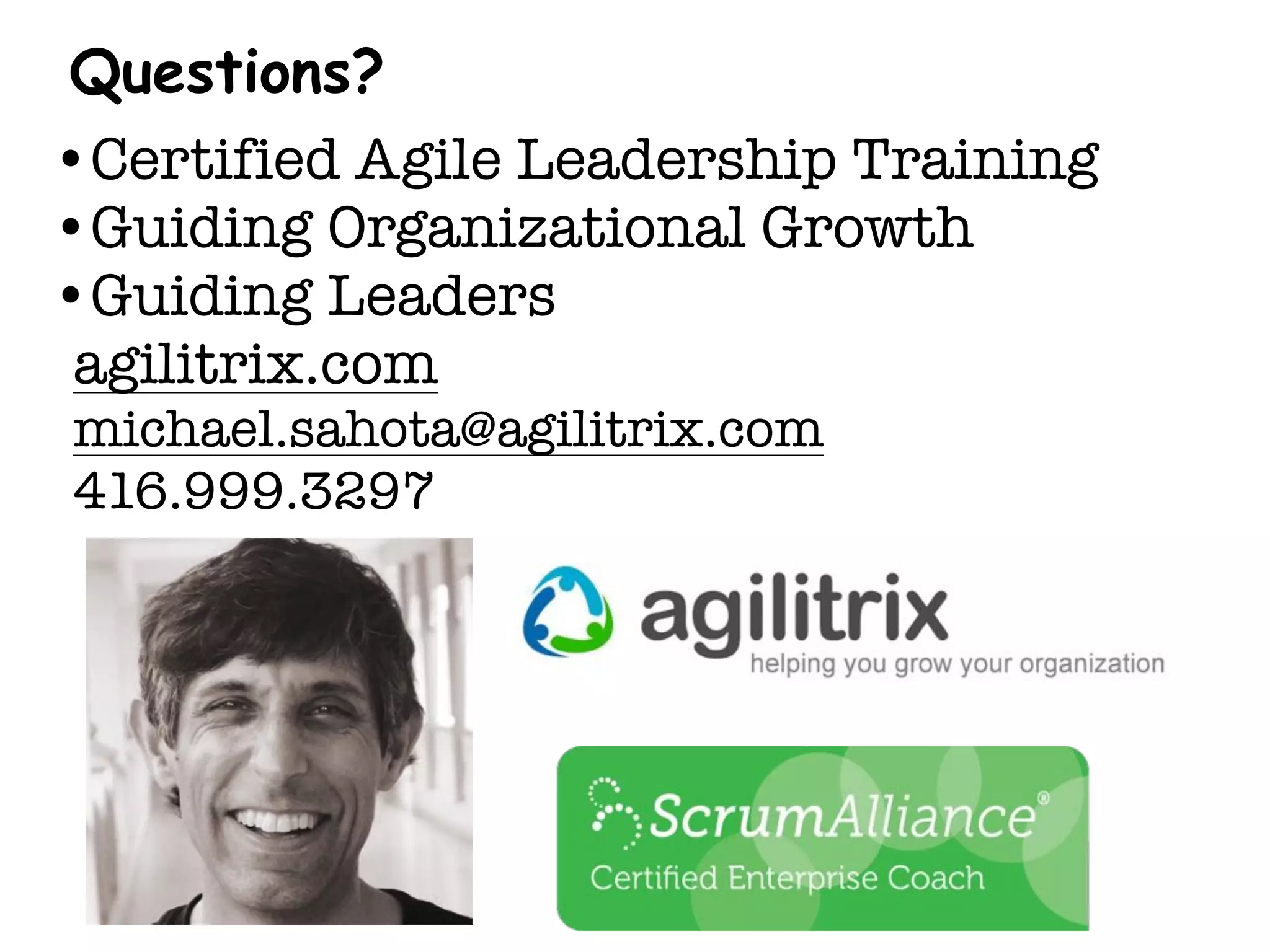 Questions?
•Certified Agile Leadership Training
•Guiding Organizational Growth
•Guiding Leaders
agilitrix.com
michael.sahota@agilitrix.com
416.999.3297
 