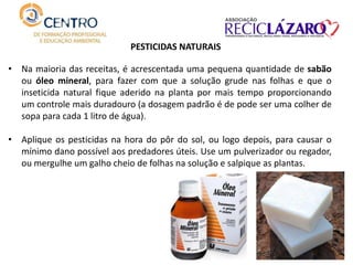 PESTICIDAS NATURAIS
• Na maioria das receitas, é acrescentada uma pequena quantidade de sabão
ou óleo mineral, para fazer com que a solução grude nas folhas e que o
inseticida natural fique aderido na planta por mais tempo proporcionando
um controle mais duradouro (a dosagem padrão é de pode ser uma colher de
sopa para cada 1 litro de água).
• Aplique os pesticidas na hora do pôr do sol, ou logo depois, para causar o
mínimo dano possível aos predadores úteis. Use um pulverizador ou regador,
ou mergulhe um galho cheio de folhas na solução e salpique as plantas.
 