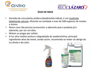 ÓLEO DE NEEN
• Extraído de uma planta asiática (Azadirachta indica), é um inseticida
totalmente natural, eficiente no combate a mais de 500 espécies de insetos
e ácaros.
• Nesse caso não precisa acrescentar o aderente pois o produto já é
aderente, por ser um óleo.
• Matam as pragas por asfixia
• A luz ultra violeta acelera a degradação da azadarachtina, principal
ingrediente ativo do neem, sendo assim, recomenda-se mater ao abrigo da
luz direta e do calor.
 