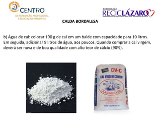 b) Água de cal: colocar 100 g de cal em um balde com capacidade para 10 litros.
Em seguida, adicionar 9 litros de água, aos poucos. Quando comprar a cal virgem,
deverá ser nova e de boa qualidade com alto teor de cálcio (90%).
CALDA BORDALESA
 