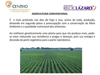 É a mais praticada nos dias de hoje e visa, acima de tudo, produção,
deixando em segundo plano a preocupação com a conservação do Meio
Ambiente e a qualidade nutricional dos alimentos.
Ao melhorar geneticamente uma planta para que ela produza mais, pode-
se estar reduzindo sua resistência a pragas e doenças, pois sua energia é
desviada da parte vegetativa para a parte reprodutiva.
AGRICULTURA CONVENCIONAL
 