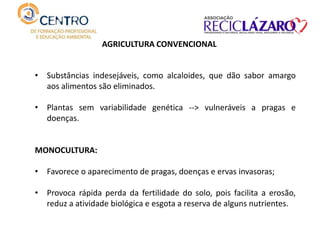 AGRICULTURA CONVENCIONAL
• Substâncias indesejáveis, como alcaloides, que dão sabor amargo
aos alimentos são eliminados.
• Plantas sem variabilidade genética --> vulneráveis a pragas e
doenças.
MONOCULTURA:
• Favorece o aparecimento de pragas, doenças e ervas invasoras;
• Provoca rápida perda da fertilidade do solo, pois facilita a erosão,
reduz a atividade biológica e esgota a reserva de alguns nutrientes.
 