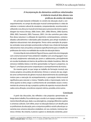MÚSICA na educação básica
71
QUEIROZ, Luis Ricardo Silva; MARINHO, Vanildo Mousinho. Práticas para o ensino da música nas escolas de educação básica.
Música na educação básica. Porto Alegre, v. 1, n. 1, outubro de 2009. ISSN 2175 3172
A incorporação de elementos estéticos relacionados
à vivência musical dos alunos nas
práticas de ensino da música
Um princípio bastante enfatizado no cenário da educação atual e, con-
sequentemente, no campo da educação musical contemporânea é a ideia de
valorizar o contexto cultural do estudante, compreendendo, reconhecendo e
utilizando o seu discurso musical como base para o processo de ensino e apren-
dizagem da música (Arroyo, 2000; Green, 2001, 2008; Oliveira, 2000; Queiroz,
2004, 2005; Swanwick, 2003; Travassos, 2001). Um dos caminhos para traba-
lhos dessa natureza é a utilização de repertórios contemporâneos, contextu-
alizados culturalmente e valorizados pelo estudante, para atingir resultados e
objetivos educacionais mais abrangentes. Temos vários exemplos de propos-
tas centradas nesse princípio acontecendo no Brasil, mas a título de ilustração
selecionamos mais uma prática composta especificamente para o trabalho de
professores de música na realidade das escolas de educação básica.
AmúsicaRapdomeioambiente(Figura6)busca,apartirdeumaintegração
com o tema transversal“meio ambiente”, trabalhar com uma linguagem musi-
cal atual, amplamente valorizada por jovens e adolescentes, principalmente
em escolas localizadas em bairros de periferia das cidades brasileiras. Além da
estrutura melódica básica e da letra apresentadas na Figura 6, propomos, na
Figura 7, uma base percussivo-corporal para o acompanhamento da música.
De maneira geral, no que tange ao trabalho de formação musical, essa
música propicia uma prática de elementos rítmicos e sonoros do rap, exigin-
do certo conhecimento do gênero musical, desenvolvimento da coordenação
motora para a execução do acompanhamento, e percepção rítmico-musical
significativa para executar a música. Trabalha ainda a improvisação, tanto no
ritmo quanto na letra; exige o conhecimento de sonoridades vocais e instru-
mentais do universo do rap; e propicia a prática de aspectos musicais diversifi-
cados como afinação, consciência corporal, métrica, prosódia, entre outros.
Conclusão
A partir das discussões, das reflexões e das propostas apresentadas ao
longo deste trabalho, fica evidente que a escola é um espaço complexo e alta-
mente diversificado que, dada a sua abrangência, congrega diferentes sujeitos
e universos culturais. Com efeito, atuar na educação básica é um desafio para
os profissionais da educação, pois a conjuntura político-social-cultural que ca-
racteriza esse universo educativo estabelece, em seu contexto, inúmeras bar-
reiras e limites. No entanto, é preciso superar os obstáculos existentes, possi-
 