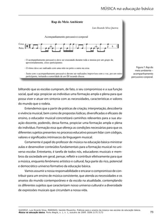 MÚSICA na educação básica
73
QUEIROZ, Luis Ricardo Silva; MARINHO, Vanildo Mousinho. Práticas para o ensino da música nas escolas de educação básica.
Música na educação básica. Porto Alegre, v. 1, n. 1, outubro de 2009. ISSN 2175 3172
bilitando que as escolas cumpram, de fato, o seu compromisso e a sua função
social, qual seja: propiciar ao indivíduo uma formação ampla e plena para que
possa viver e atuar em sintonia com as necessidades, características e valores
do mundo que o rodeia.
Entendemos que a partir de práticas de criação, interpretação, descoberta
e vivência musical, bem como de propostas lúdicas, diversificadas e eficazes de
ensino, o educador musical concretizará caminhos relevantes para a sua atu-
ação docente, podendo, dessa forma, propiciar uma formação ampla e plena
do indivíduo. Formação essa que ofereça as condições necessárias para que os
diferentes sujeitos presentes no processo educativo possam lidar com códigos,
valores e significados intrínsecos da linguagem musical.
Certamente é papel do professor de música na educação básica ministrar
aulas e desenvolver conteúdos fundamentais para a formação musical no uni-
verso escolar. Entretanto, é tarefa de todos nós, educadores musicais e mem-
bros da sociedade em geral, pensar, refletir e contribuir efetivamente para que
a música, enquanto fenômeno artístico e cultural, faça parte do rico, potencial
e democrático universo formativo da educação básica.
Vamos assumir a nossa responsabilidade e encarar o compromisso de con-
tribuir para um ensino de música consistente, que atenda as necessidades e os
anseios do mundo contemporâneo e da escola na atualidade, contemplando
os diferentes sujeitos que caracterizam nosso universo cultural e a diversidade
de expressões musicais que circundam a nossa vida.
Figura 7. Rap do
meio ambiente –
acompanhamento
percussivo-corporal.
 