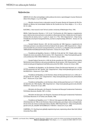 MÚSICA na educação básica
74
QUEIROZ, Luis Ricardo Silva; MARINHO, Vanildo Mousinho. Práticas para o ensino da música nas escolas de educação básica.
Música na educação básica. Porto Alegre, v. 1, n. 1, outubro de 2009. ISSN 2175 3172
Referências
ARROYO, M. Um olhar antropológico sobre práticas de ensino e aprendizagem musical. Revista da
Abem, Porto Alegre, n. 5, p.13-20, 2000.
______. Mundos musicais locais e educação musical. Em pauta: Revista do Programa de Pós-Gra-
duação em Música da Universidade Federal do Rio Grande do Sul, Porto Alegre, v. 13, n. 20, p.
95-121, 2002.
BLACKING, J. How musical is man? 5th ed. London: University of Washington Press, 1995.
BRASIL. Poder Executivo. Decreto n. 1.331 A, de 17 de fevereiro de 1854. Approva o regulamento
para a reforma do ensino primario e secundario no Municipio da Côrte. Coleção das Leis do Império
do Brasil, Rio de Janeiro, tomo 17, parte 2ª, seção 12ª, 17 fev. 1854. Disponível em: <http://www.
histedbr.fae.unicamp.br/navegando/fontes_escritas/3_Imperio/artigo_004.html>. Acesso em: 26
jun. 2009.
______. Senado Federal. Decreto n. 981, de 8 de novembro de 1890. Approva o regulamento da
instrucção primaria e secundaria do Districto Federal. Rio de Janeiro, 1890. Disponível em: <http://
www.histedbr.fae.unicamp.br/navegando/fontes_escritas/4_1a_Republica/decreto%20981-
1890%20reforma%20benjamin%20constant.htm>. Acesso em: 26 jun. 2009.
______. Presidência da República. Decreto n. 19.890, de 18 de abril de 1931. Dispõe sobre a orga-
nização do ensino secundário. Rio de Janeiro, 1931. Disponível em: <http://www.planalto.gov.br/
ccivil_03/decreto/1930-1949/D19890.htm>. Acesso em: 26 jun. 2009.
______. Senado Federal. Decreto-lei n. 4.993, de 26 de novembro de 1942. Institue o Conservatório
Nacional de Canto Orfeônico e dá outras providências. Rio de Janeiro, 1942. Disponível em: <http://
www6.senado.gov.br/legislacao/ListaPublicacoes.action?id=4406>. Acesso em: 26 jun. 2009.
______. Presidência da República. Lei De Diretrizes E Bases Da Educação Nacional. Lei n. 4.024,
de 20 de dezembro de 1961. Brasília, 1961. Disponível em: <http://www.planalto.gov.br/ccivil_03/
leis/l4024.htm>. Acesso em: 27 jun. 2009.
______. Presidência da República. Lei de Diretrizes e Bases da Educação Nacional. Lei n. 5.692, de 11
de agosto de 1971. Brasília, 1971. Disponível em: <http://www.planalto.gov.br/ccivil_03/leis/l5692.
htm >. Acesso em: 27 jun. 2009.
______. Presidência da República. Lei de Diretrizes e Bases da Educação Nacional. Lei no
9.394, de 20
de dezembro de 1996. Brasília, 1996. Disponível em: <http://www.planalto.gov.br/ccivil_03/LEIS/
l9394.htm>. Acesso em: 27 jun. 2009.
______. Ministério da Educação e do Desporto. Secretaria de Educação Fundamental. Parâmetros
Curriculares Nacionais. Brasília, 1997. v. 6: Arte.
______. Ministério da Educação e do Desporto. Secretaria de Educação Fundamental. Parâmetros
Curriculares Nacionais (5a
a 8a
séries): arte. Brasília, 1998.
______. Presidência da República. Lei no
11.769, de 18 de agosto de 2008. Altera a Lei no
9.394, de
20 de dezembro de 1996, Lei de Diretrizes e Bases da Educação, para dispor sobre a obrigatorieda-
de do ensino da música na educação básica. Brasília, 2008. Disponível em: <http://www.planalto.
gov.br/ccivil_03/_Ato2007-2010/2008/Lei/L11769.htm>. Acesso em: 27 jun. 2009.
CAMPEBELL, P. S. Teachingmusicglobally: experiencing music, expressing culture. NewYork: Oxford
University Press, 2004.
 