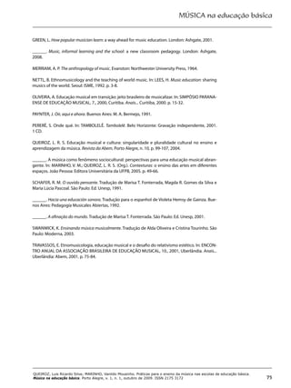 MÚSICA na educação básica
75
QUEIROZ, Luis Ricardo Silva; MARINHO, Vanildo Mousinho. Práticas para o ensino da música nas escolas de educação básica.
Música na educação básica. Porto Alegre, v. 1, n. 1, outubro de 2009. ISSN 2175 3172
GREEN, L. How popular musician learn: a way ahead for music education. London: Ashgate, 2001.
______. Music, informal learning and the school: a new classroom pedagogy. London: Ashgate,
2008.
MERRIAM, A. P. The anthropology of music. Evanston: Northwester University Press, 1964.
NETTL, B. Ethnomusicology and the teaching of world music. In: LEES, H. Music education: sharing
musics of the world. Seoul: ISME, 1992. p. 3-8.
OLIVEIRA, A. Educação musical em transição: jeito brasileiro de musicalizar. In: SIMPÓSIO PARANA-
ENSE DE EDUCAÇÃO MUSICAL, 7., 2000, Curitiba. Anais... Curitiba, 2000. p. 15-32.
PAYNTER, J. Oir, aqui e ahora. Buenos Aires: M. A. Bermejo, 1991.
PERERÊ, S. Onde qué. In: TAMBOLELÊ. Tambolelê. Belo Horizonte: Gravação independente, 2001.
1 CD.
QUEIROZ, L. R. S. Educação musical e cultura: singularidade e pluralidade cultural no ensino e
aprendizagem da música. Revista da Abem, Porto Alegre, n. 10, p. 99-107, 2004.
______. A música como fenômeno sociocultural: perspectivas para uma educação musical abran-
gente. In: MARINHO, V. M.; QUEIROZ, L. R. S. (Org.). Contexturas: o ensino das artes em diferentes
espaços. João Pessoa: Editora Universitária da UFPB, 2005. p. 49-66.
SCHAFER, R. M. O ouvido pensante. Tradução de Marisa T. Fonterrada, Magda R. Gomes da Silva e
Maria Lúcia Pascoal. São Paulo: Ed. Unesp, 1991.
______. Hacia una educación sonora. Tradução para o espanhol de Violeta Hemsy de Gainza. Bue-
nos Aires: Pedagogía Musicales Abiertas, 1992.
______. A afinação do mundo. Tradução de Marisa T. Fonterrada. São Paulo: Ed. Unesp, 2001.
SWANWICK, K. Ensinando música musicalmente. Tradução de Alda Oliveira e Cristina Tourinho. São
Paulo: Moderna, 2003.
TRAVASSOS, E. Etnomusicologia, educação musical e o desafio do relativismo estético. In: ENCON-
TRO ANUAL DA ASSOCIAÇÃO BRASILEIRA DE EDUCAÇÃO MUSICAL, 10., 2001, Uberlândia. Anais...
Uberlândia: Abem, 2001. p. 75-84.
 