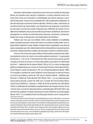 MÚSICA na educação básica
61
QUEIROZ, Luis Ricardo Silva; MARINHO, Vanildo Mousinho. Práticas para o ensino da música nas escolas de educação básica.
Música na educação básica. Porto Alegre, v. 1, n. 1, outubro de 2009. ISSN 2175 3172
Questões relacionadas à importância da música nas escolas de educação
básica, aos desafios que marcam a trajetória e a prática docente nesse con-
texto, bem como aos conteúdos e metodologias que devem alicerçar a atua-
ção do educador musical nessa realidade têm sido amplamente debatidas na
área de educação musical nas últimas décadas. Tal fato se deve, sobretudo, ao
reconhecimento da necessidade e da importância de propostas consistentes
de educação musical nas escolas. Propostas que, definidas de acordo com as
diferentes realidades educacionais do Brasil, permitam estabelecer, de maneira
abrangente, um cenário musical educativo coerente, consistente e contextua-
lizado com o que se almeja para a formação plena do indivíduo.
Todavia, por mais que esse debate venha sendo ampliado na atualidade,
ações e perspectivas para o ensino de música no contexto escolar já têm uma re-
presentativa trajetória no país. Desde o Império foram encadeadas uma série de
açõesepropostasque,inter-relacionadasàsdimensõespolíticas,buscarampensar,
estruturar e aplicar preceitos e práticas de educação musical no contexto escolar.
Entre as mais marcantes ações políticas relacionadas a propostas de imple-
mentação do ensino de música nas escolas podemos destacar: 1) a aprovação
do Decreto n. 1.331 A, de 17 de fevereiro de 1854, primeiro documento que faz
menção ao ensino de música na “instrucção publica secundaria”do “Municipio
da Corte”– cidade do Rio de Janeiro (Brasil, 1854, p. 61); 2) a nova configuração
política estabelecida para a música na“Instrucção Primaria e Secundaria do Dis-
tricto Federal”, a partir do Decreto n. 991, já no Brasil republicano (Brasil, 1890);
3) a inserção e a prática do canto orfeônico como base para as aulas de música
no ensino secundário, a partir de 1931 para o Distrito Federal – definido pelo
Decreto n. 19.890, de 18 de abril de 1931 (Brasil, 1931) – e a sua expansão para
outras partes do país, a partir de 1942 com a criação do Conservatório Nacio-
nal de Canto Orfeônico – Decreto n. 4.993, de 26 de novembro de 1942 (Brasil,
1942); 4) a definição de“atividades complementares de iniciação artística”como
“norma”para a escola de educação básica, instituída pela LDB 4.024/1961, que
não faz mais qualquer menção à presença do canto orfeônico na escola regular
(Brasil, 1961);1
5) o estabelecimento da Educação Artística como campo de for-
1
Tem sido recorrente na área de educação musical publicações que citam a LDB 4.024/61 como lei que
instituiu a“educação musical”nas escolas, conforme o texto do próprio PCN que afirma:“depois de cerca
detrintaanosdeatividadesemtodooBrasil,oCantoOrfeônicofoisubstituídopelaEducaçãoMusical,cria-
dapelaLeideDiretrizeseBasesdaEducaçãoBrasileirade1961,vigorandoefetivamenteapartirdemeados
da década de 60”(Brasil, 1997, p. 22, grifos nossos).Todavia, essa lei não faz qualquer referência ao termo
educação musical, mencionando apenas, no seu art. 38, que“na organização do ensino de grau médio
serão observadas”, entre outras, a norma definida no parágrafo VI, qual seja: o oferecimento de“ativida-
des complementares de iniciação artística”(Brasil, 1961).
 