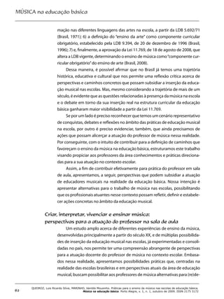 MÚSICA na educação básica
62
QUEIROZ, Luis Ricardo Silva; MARINHO, Vanildo Mousinho. Práticas para o ensino da música nas escolas de educação básica.
Música na educação básica. Porto Alegre, v. 1, n. 1, outubro de 2009. ISSN 2175 3172
mação nas diferentes linguagens das artes na escola, a partir da LDB 5.692/71
(Brasil, 1971); 6) a definição do “ensino da arte” como componente curricular
obrigatório, estabelecido pela LDB 9.394, de 20 de dezembro de 1996 (Brasil,
1996); 7) e, finalmente, a aprovação da Lei 11.769, de 18 de agosto de 2008, que
altera a LDB vigente, determinando o ensino de música como“componente cur-
ricular obrigatório”do ensino de arte (Brasil, 2008).
Dessa maneira, é possível afirmar que no Brasil já temos uma trajetória
histórica, educativa e cultural que nos permite uma reflexão crítica acerca de
perspectivas e caminhos concretos que possam subsidiar a inserção da educa-
ção musical nas escolas. Mas, mesmo considerando a trajetória de mais de um
século, é evidente que as questões relacionadas à presença da música na escola
e o debate em torno da sua inserção real na estrutura curricular da educação
básica ganharam maior visibilidade a partir da Lei 11.769.
Se por um lado é preciso reconhecer que temos um cenário representativo
de conquistas, debates e reflexões no âmbito das práticas de educação musical
na escola, por outro é preciso evidenciar, também, que ainda precisamos de
ações que possam alicerçar a atuação do professor de música nessa realidade.
Por conseguinte, com o intuito de contribuir para a definição de caminhos que
favoreçam o ensino da música na educação básica, estruturamos este trabalho
visando propiciar aos professores da área conhecimentos e práticas direciona-
das para a sua atuação no contexto escolar.
Assim, a fim de contribuir efetivamente para prática do professor em sala
de aula, apresentamos, a seguir, perspectivas que podem subsidiar a atuação
de educadores musicais na realidade da educação básica. Nossa intenção é
apresentar alternativas para o trabalho de música nas escolas, possibilitando
que os profissionais atuantes nesse contexto possam refletir, definir e estabele-
cer ações concretas no âmbito da educação musical.
Criar, interpretar, vivenciar e ensinar música:
perspectivas para a atuação do professor na sala de aula
Um estudo amplo acerca de diferentes experiências de ensino da música,
desenvolvidas principalmente a partir do século XX, e de múltiplas possibilida-
des de inserção da educação musical nas escolas, já experimentadas e consoli-
dadas no país, nos permite ter uma compreensão abrangente de perspectivas
para a atuação docente do professor de música no contexto escolar. Embasa-
dos nessa realidade, apresentamos possibilidades práticas que, centradas na
realidade das escolas brasileiras e em perspectivas atuais da área de educação
musical, buscam possibilitar aos professores de música alternativas para (re)de-
 