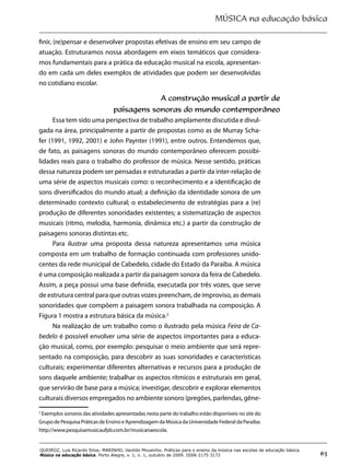 MÚSICA na educação básica
63
QUEIROZ, Luis Ricardo Silva; MARINHO, Vanildo Mousinho. Práticas para o ensino da música nas escolas de educação básica.
Música na educação básica. Porto Alegre, v. 1, n. 1, outubro de 2009. ISSN 2175 3172
finir, (re)pensar e desenvolver propostas efetivas de ensino em seu campo de
atuação. Estruturamos nossa abordagem em eixos temáticos que considera-
mos fundamentais para a prática da educação musical na escola, apresentan-
do em cada um deles exemplos de atividades que podem ser desenvolvidas
no cotidiano escolar.
A construção musical a partir de
paisagens sonoras do mundo contemporâneo
Essa tem sido uma perspectiva de trabalho amplamente discutida e divul-
gada na área, principalmente a partir de propostas como as de Murray Scha-
fer (1991, 1992, 2001) e John Paynter (1991), entre outros. Entendemos que,
de fato, as paisagens sonoras do mundo contemporâneo oferecem possibi-
lidades reais para o trabalho do professor de música. Nesse sentido, práticas
dessa natureza podem ser pensadas e estruturadas a partir da inter-relação de
uma série de aspectos musicais como: o reconhecimento e a identificação de
sons diversificados do mundo atual; a definição da identidade sonora de um
determinado contexto cultural; o estabelecimento de estratégias para a (re)
produção de diferentes sonoridades existentes; a sistematização de aspectos
musicais (ritmo, melodia, harmonia, dinâmica etc.) a partir da construção de
paisagens sonoras distintas etc.
Para ilustrar uma proposta dessa natureza apresentamos uma música
composta em um trabalho de formação continuada com professores unido-
centes da rede municipal de Cabedelo, cidade do Estado da Paraíba. A música
é uma composição realizada a partir da paisagem sonora da feira de Cabedelo.
Assim, a peça possui uma base definida, executada por três vozes, que serve
de estrutura central para que outras vozes preencham, de improviso, as demais
sonoridades que compõem a paisagem sonora trabalhada na composição. A
Figura 1 mostra a estrutura básica da música.2
Na realização de um trabalho como o ilustrado pela música Feira de Ca-
bedelo é possível envolver uma série de aspectos importantes para a educa-
ção musical, como, por exemplo: pesquisar o meio ambiente que será repre-
sentado na composição, para descobrir as suas sonoridades e características
culturais; experimentar diferentes alternativas e recursos para a produção de
sons daquele ambiente; trabalhar os aspectos rítmicos e estruturais em geral,
que servirão de base para a música; investigar, descobrir e explorar elementos
culturais diversos empregados no ambiente sonoro (pregões, parlendas, gêne-
2
Exemplos sonoros das atividades apresentadas nesta parte do trabalho estão disponíveis no site do
Grupo de Pesquisa Práticas de Ensino e Aprendizagem da Música da Universidade Federal da Paraíba:
http://www.pesquisamusicaufpb.com.br/musicanaescola.
 