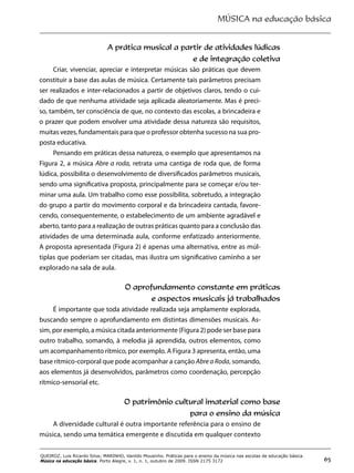 MÚSICA na educação básica
65
QUEIROZ, Luis Ricardo Silva; MARINHO, Vanildo Mousinho. Práticas para o ensino da música nas escolas de educação básica.
Música na educação básica. Porto Alegre, v. 1, n. 1, outubro de 2009. ISSN 2175 3172
A prática musical a partir de atividades lúdicas
e de integração coletiva
Criar, vivenciar, apreciar e interpretar músicas são práticas que devem
constituir a base das aulas de música. Certamente tais parâmetros precisam
ser realizados e inter-relacionados a partir de objetivos claros, tendo o cui-
dado de que nenhuma atividade seja aplicada aleatoriamente. Mas é preci-
so, também, ter consciência de que, no contexto das escolas, a brincadeira e
o prazer que podem envolver uma atividade dessa natureza são requisitos,
muitas vezes, fundamentais para que o professor obtenha sucesso na sua pro-
posta educativa.
Pensando em práticas dessa natureza, o exemplo que apresentamos na
Figura 2, a música Abre a roda, retrata uma cantiga de roda que, de forma
lúdica, possibilita o desenvolvimento de diversificados parâmetros musicais,
sendo uma significativa proposta, principalmente para se começar e/ou ter-
minar uma aula. Um trabalho como esse possibilita, sobretudo, a integração
do grupo a partir do movimento corporal e da brincadeira cantada, favore-
cendo, consequentemente, o estabelecimento de um ambiente agradável e
aberto, tanto para a realização de outras práticas quanto para a conclusão das
atividades de uma determinada aula, conforme enfatizado anteriormente.
A proposta apresentada (Figura 2) é apenas uma alternativa, entre as múl-
tiplas que poderiam ser citadas, mas ilustra um significativo caminho a ser
explorado na sala de aula.
O aprofundamento constante em práticas
e aspectos musicais já trabalhados
É importante que toda atividade realizada seja amplamente explorada,
buscando sempre o aprofundamento em distintas dimensões musicais. As-
sim, por exemplo, a música citada anteriormente (Figura 2) pode ser base para
outro trabalho, somando, à melodia já aprendida, outros elementos, como
um acompanhamento rítmico, por exemplo. A Figura 3 apresenta, então, uma
base rítmico-corporal que pode acompanhar a canção Abre a Roda, somando,
aos elementos já desenvolvidos, parâmetros como coordenação, percepção
rítmico-sensorial etc.
O patrimônio cultural imaterial como base
para o ensino da música
A diversidade cultural é outra importante referência para o ensino de
música, sendo uma temática emergente e discutida em qualquer contexto
 