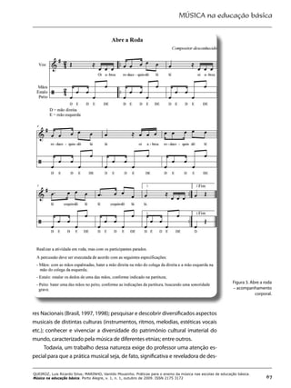 MÚSICA na educação básica
67
QUEIROZ, Luis Ricardo Silva; MARINHO, Vanildo Mousinho. Práticas para o ensino da música nas escolas de educação básica.
Música na educação básica. Porto Alegre, v. 1, n. 1, outubro de 2009. ISSN 2175 3172
Figura 3. Abre a roda
– acompanhamento
corporal.
res Nacionais (Brasil, 1997, 1998); pesquisar e descobrir diversificados aspectos
musicais de distintas culturas (instrumentos, ritmos, melodias, estéticas vocais
etc.); conhecer e vivenciar a diversidade do patrimônio cultural imaterial do
mundo, caracterizado pela música de diferentes etnias; entre outros.
Todavia, um trabalho dessa natureza exige do professor uma atenção es-
pecial para que a prática musical seja, de fato, significativa e reveladora de des-
 