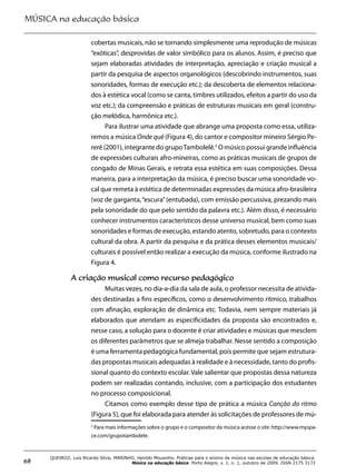 MÚSICA na educação básica
68
QUEIROZ, Luis Ricardo Silva; MARINHO, Vanildo Mousinho. Práticas para o ensino da música nas escolas de educação básica.
Música na educação básica. Porto Alegre, v. 1, n. 1, outubro de 2009. ISSN 2175 3172
cobertas musicais, não se tornando simplesmente uma reprodução de músicas
“exóticas”, desprovidas de valor simbólico para os alunos. Assim, é preciso que
sejam elaboradas atividades de interpretação, apreciação e criação musical a
partir da pesquisa de aspectos organológicos (descobrindo instrumentos, suas
sonoridades, formas de execução etc.); da descoberta de elementos relaciona-
dos à estética vocal (como se canta, timbres utilizados, efeitos a partir do uso da
voz etc.); da compreensão e práticas de estruturas musicais em geral (constru-
ção melódica, harmônica etc.).
Para ilustrar uma atividade que abrange uma proposta como essa, utiliza-
remos a música Onde qué (Figura 4), do cantor e compositor mineiro Sérgio Pe-
rerê (2001), integrante do grupoTambolelê.3
O músico possui grande influência
de expressões culturais afro-mineiras, como as práticas musicais de grupos de
congado de Minas Gerais, e retrata essa estética em suas composições. Dessa
maneira, para a interpretação da música, é preciso buscar uma sonoridade vo-
cal que remeta à estética de determinadas expressões da música afro-brasileira
(voz de garganta,“escura”(entubada), com emissão percussiva, prezando mais
pela sonoridade do que pelo sentido da palavra etc.). Além disso, é necessário
conhecer instrumentos característicos desse universo musical, bem como suas
sonoridades e formas de execução, estando atento, sobretudo, para o contexto
cultural da obra. A partir da pesquisa e da prática desses elementos musicais/
culturais é possível então realizar a execução da música, conforme ilustrado na
Figura 4.
A criação musical como recurso pedagógico
Muitas vezes, no dia-a-dia da sala de aula, o professor necessita de ativida-
des destinadas a fins específicos, como o desenvolvimento rítmico, trabalhos
com afinação, exploração de dinâmica etc. Todavia, nem sempre materiais já
elaborados que atendam as especificidades da proposta são encontrados e,
nesse caso, a solução para o docente é criar atividades e músicas que mesclem
os diferentes parâmetros que se almeja trabalhar. Nesse sentido a composição
é uma ferramenta pedagógica fundamental, pois permite que sejam estrutura-
das propostas musicais adequadas à realidade e à necessidade, tanto do profis-
sional quanto do contexto escolar. Vale salientar que propostas dessa natureza
podem ser realizadas contando, inclusive, com a participação dos estudantes
no processo composicional.
Citamos como exemplo desse tipo de prática a música Canção do ritmo
(Figura 5), que foi elaborada para atender às solicitações de professores de mú-
3
Para mais informações sobre o grupo e o compositor da música acesse o site: http://www.myspa-
ce.com/grupotambolele.
 