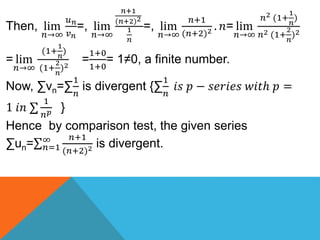 Then, lim
𝑛→∞
𝑢 𝑛
𝑣 𝑛
=, lim
𝑛→∞
𝑛+1
(𝑛+2)2
1
𝑛
=, lim
𝑛→∞
𝑛+1
(𝑛+2)2 . 𝑛= lim
𝑛→∞
𝑛2 (1+
1
𝑛
)
𝑛2 (1+
2
𝑛
)2
= lim
𝑛→∞
(1+
1
𝑛
)
(1+
2
𝑛
)2
=
1+0
1+0
= 1≠0, a finite number.
Now, ∑vn=∑
1
𝑛
is divergent {∑
1
𝑛
𝑖𝑠 𝑝 − 𝑠𝑒𝑟𝑖𝑒𝑠 𝑤𝑖𝑡ℎ 𝑝 =
1 𝑖𝑛
1
𝑛 𝑝 }
Hence by comparison test, the given series
∑un= 𝑛=1
∞ 𝑛+1
(𝑛+2)2 is divergent.
 