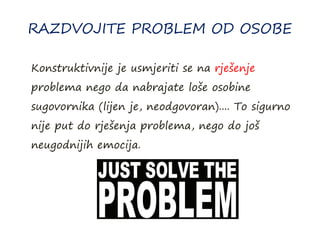 RAZDVOJITE PROBLEM OD OSOBE
Konstruktivnije je usmjeriti se na rješenje
problema nego da nabrajate loše osobine
sugovornika (lijen je, neodgovoran).... To sigurno
nije put do rješenja problema, nego do još
neugodnijih emocija.
 