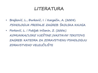 LITERATURA
• Brajković, L., Đurković, I. i Kargačin, A. (2008).
PSIHOLOGIJA PRODAJE. ZAGREB: ŠKOLSKA KNJIGA
• Perković, L. i Pukljak Iričanin, Z. (2006).
KOMUNIKACIJSKE VJEŠTINE (NASTAVNI TEKSTOVI).
ZAGREB: KATEDRA ZA ZDRAVSTVENU PSIHOLOGIJU
ZDRAVSTVENO VELEUČILIŠTE
 