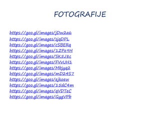 FOTOGRAFIJE
https://goo.gl/images/jDw2a6
https://goo.gl/images/sjqDPL
https://goo.gl/images/cSBERq
https://goo.gl/images/1ZPe9H
https://goo.gl/images/SK5J8c
https://goo.gl/images/FVvUH1
https://goo.gl/images/Mbjyq2
https://goo.gl/images/mD24S7
https://goo.gl/images/ejkoew
https://goo.gl/images/15dC4m
https://goo.gl/images/qVDTeC
https://goo.gl/images/GygVPb
 